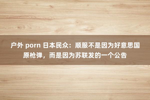 户外 porn 日本民众：顺服不是因为好意思国原枪弹，而是因为苏联发的一个公告