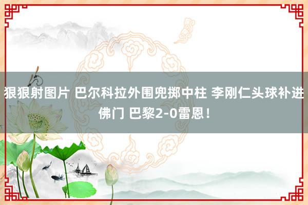 狠狠射图片 巴尔科拉外围兜掷中柱 李刚仁头球补进佛门 巴黎2-0雷恩！