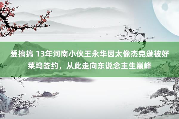 爱搞搞 13年河南小伙王永华因太像杰克逊被好莱坞签约，从此走向东说念主生巅峰