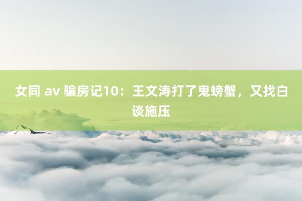 女同 av 骗房记10：王文涛打了鬼螃蟹，又找白谈施压