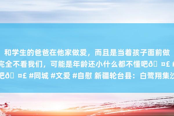 和学生的爸爸在他家做爱，而且是当着孩子面前做爱，太刺激了，孩子完全不看我们，可能是年龄还小什么都不懂吧🤣 #同城 #文爱 #自慰 新疆轮台县：白鹭翔集沙化封禁保护区