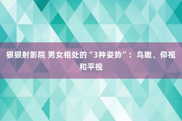 狠狠射影院 男女相处的“3种姿势”：鸟瞰、仰视和平视