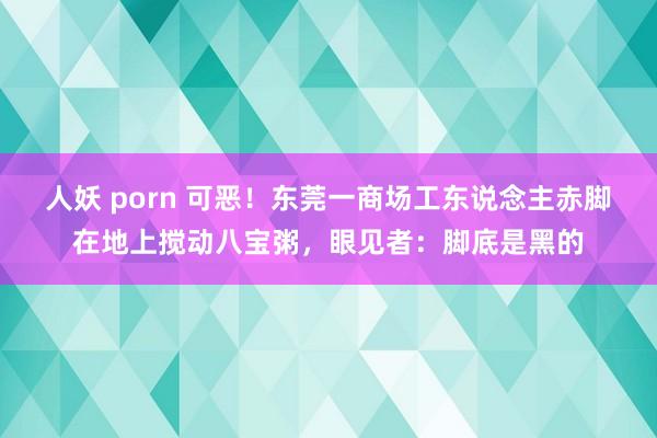 人妖 porn 可恶！东莞一商场工东说念主赤脚在地上搅动八宝粥，眼见者：脚底是黑的