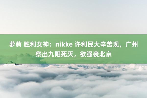 萝莉 胜利女神：nikke 许利民大辛苦现，广州祭出九阳死灭，欲强袭北京