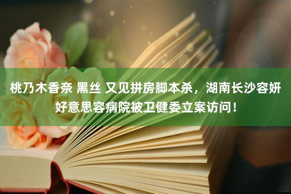 桃乃木香奈 黑丝 又见拼房脚本杀，湖南长沙容妍好意思容病院被卫健委立案访问！