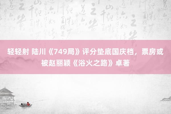 轻轻射 陆川《749局》评分垫底国庆档，票房或被赵丽颖《浴火之路》卓著