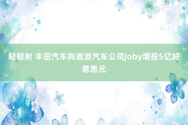 轻轻射 丰田汽车向遨游汽车公司Joby增投5亿好意思元