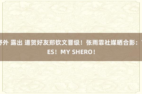 野外 露出 道贺好友郑钦文晋级！张雨霏社媒晒合影：YES！MY SHERO！