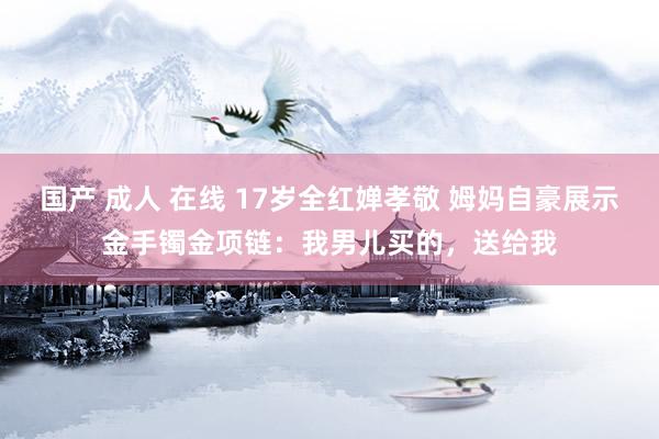 国产 成人 在线 17岁全红婵孝敬 姆妈自豪展示金手镯金项链：我男儿买的，送给我