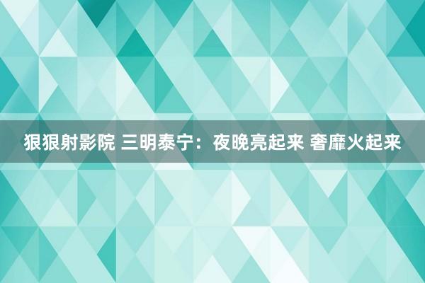 狠狠射影院 三明泰宁：夜晚亮起来 奢靡火起来