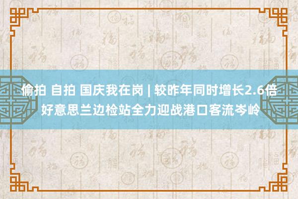 偷拍 自拍 国庆我在岗 | 较昨年同时增长2.6倍 好意思兰边检站全力迎战港口客流岑岭