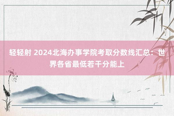 轻轻射 2024北海办事学院考取分数线汇总：世界各省最低若干分能上