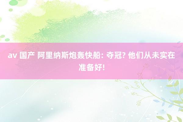 av 国产 阿里纳斯炮轰快船: 夺冠? 他们从未实在准备好!