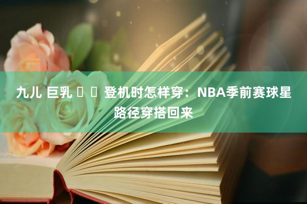 九儿 巨乳 ✈️登机时怎样穿：NBA季前赛球星路径穿搭回来