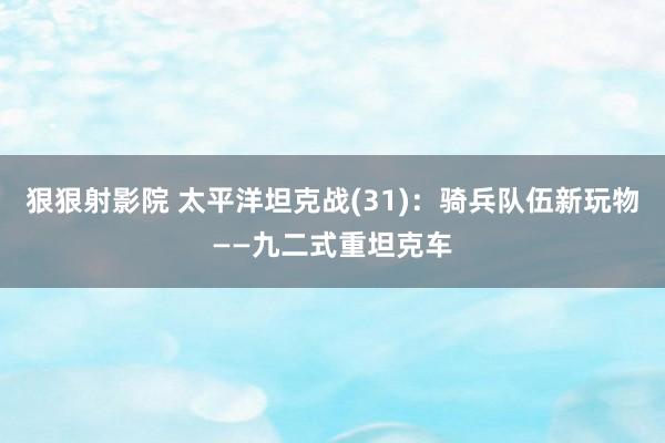 狠狠射影院 太平洋坦克战(31)：骑兵队伍新玩物——九二式重坦克车