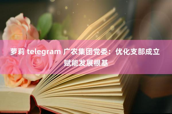 萝莉 telegram 广农集团党委：优化支部成立 赋能发展根基