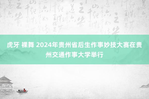 虎牙 裸舞 2024年贵州省后生作事妙技大赛在贵州交通作事大学举行