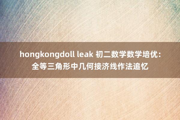 hongkongdoll leak 初二数学数学培优：全等三角形中几何接济线作法追忆