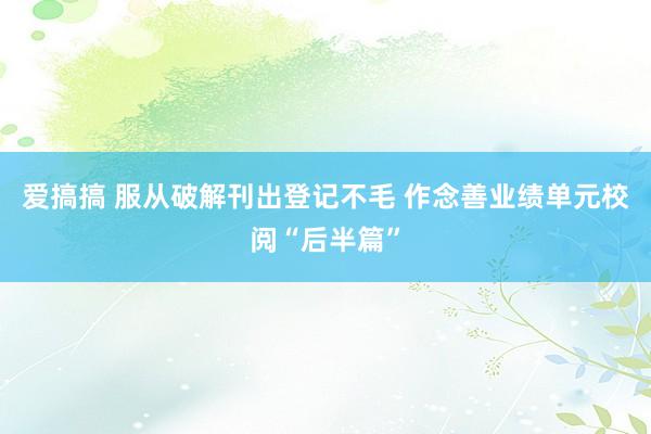 爱搞搞 服从破解刊出登记不毛 作念善业绩单元校阅“后半篇”