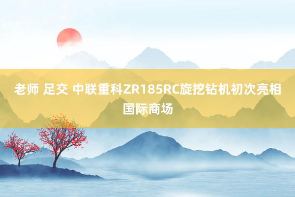 老师 足交 中联重科ZR185RC旋挖钻机初次亮相国际商场