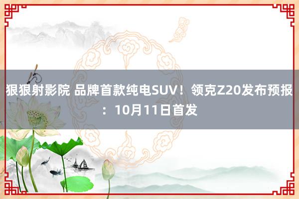 狠狠射影院 品牌首款纯电SUV！领克Z20发布预报：10月11日首发