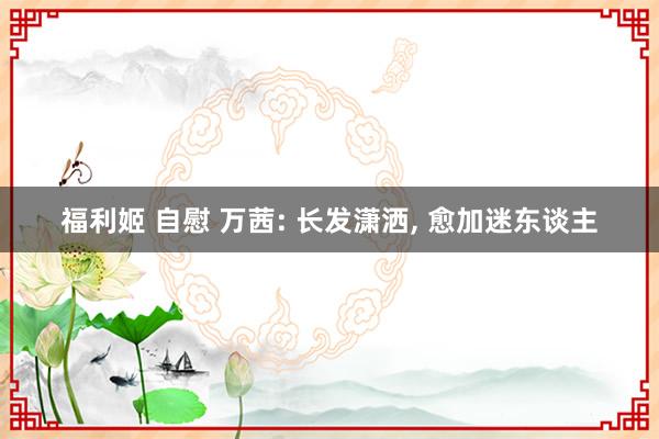 福利姬 自慰 万茜: 长发潇洒, 愈加迷东谈主