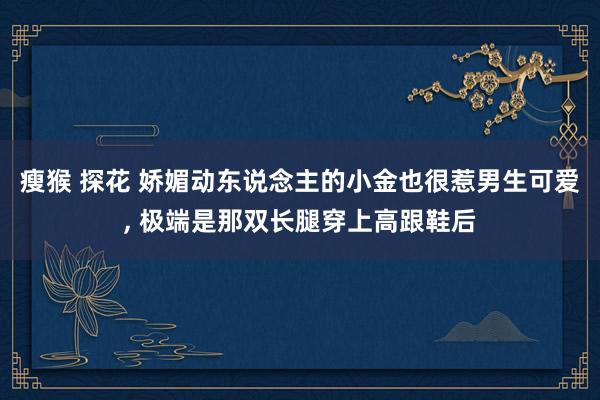 瘦猴 探花 娇媚动东说念主的小金也很惹男生可爱, 极端是那双长腿穿上高跟鞋后