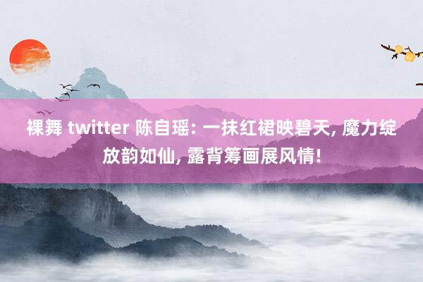 裸舞 twitter 陈自瑶: 一抹红裙映碧天, 魔力绽放韵如仙, 露背筹画展风情!