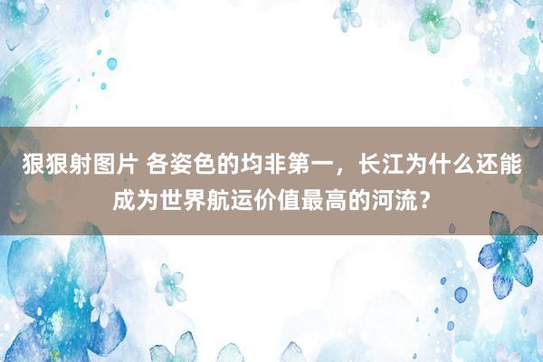 狠狠射图片 各姿色的均非第一，长江为什么还能成为世界航运价值最高的河流？