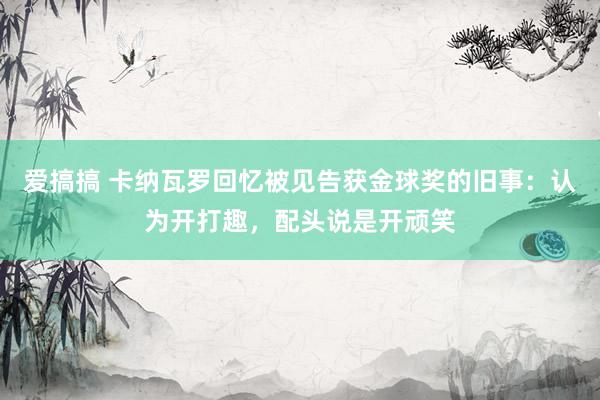 爱搞搞 卡纳瓦罗回忆被见告获金球奖的旧事：认为开打趣，配头说是开顽笑