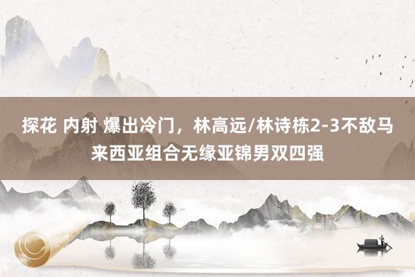 探花 内射 爆出冷门，林高远/林诗栋2-3不敌马来西亚组合无缘亚锦男双四强