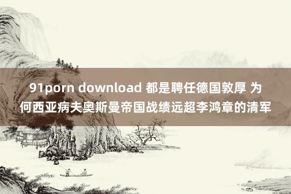 91porn download 都是聘任德国敦厚 为何西亚病夫奥斯曼帝国战绩远超李鸿章的清军