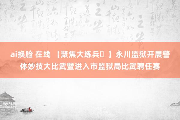 ai换脸 在线 【聚焦大练兵㉖】永川监狱开展警体妙技大比武暨进入市监狱局比武聘任赛