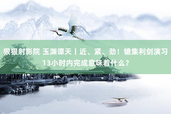 狠狠射影院 玉渊谭天丨近、紧、劲！辘集利剑演习13小时内完成意味着什么？