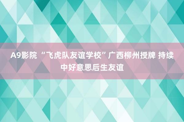 A9影院 “飞虎队友谊学校”广西柳州授牌 持续中好意思后生友谊