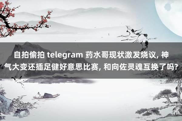 自拍偷拍 telegram 药水哥现状激发烧议, 神气大变还插足健好意思比赛, 和向佐灵魂互换了吗?