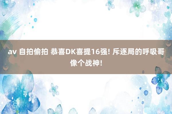 av 自拍偷拍 恭喜DK喜提16强! 斥逐局的呼吸哥像个战神!