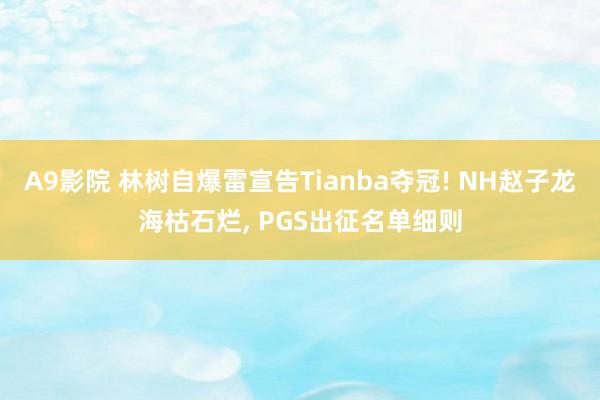 A9影院 林树自爆雷宣告Tianba夺冠! NH赵子龙海枯石烂, PGS出征名单细则