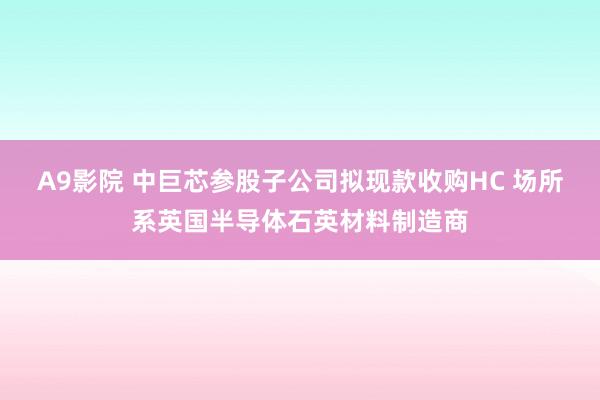 A9影院 中巨芯参股子公司拟现款收购HC 场所系英国半导体石英材料制造商