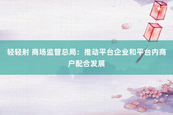 轻轻射 商场监管总局：推动平台企业和平台内商户配合发展