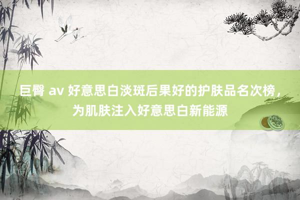 巨臀 av 好意思白淡斑后果好的护肤品名次榜，为肌肤注入好意思白新能源