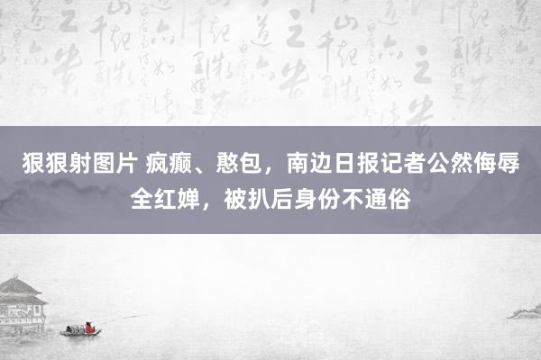 狠狠射图片 疯癫、憨包，南边日报记者公然侮辱全红婵，被扒后身份不通俗