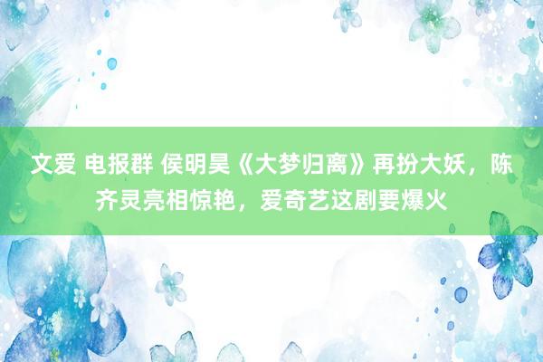 文爱 电报群 侯明昊《大梦归离》再扮大妖，陈齐灵亮相惊艳，爱奇艺这剧要爆火