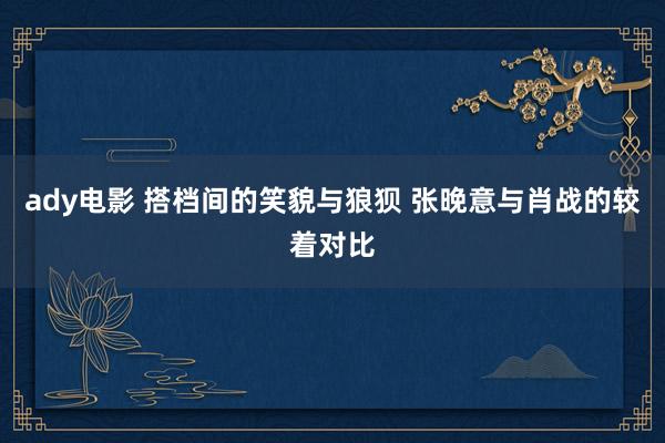 ady电影 搭档间的笑貌与狼狈 张晚意与肖战的较着对比