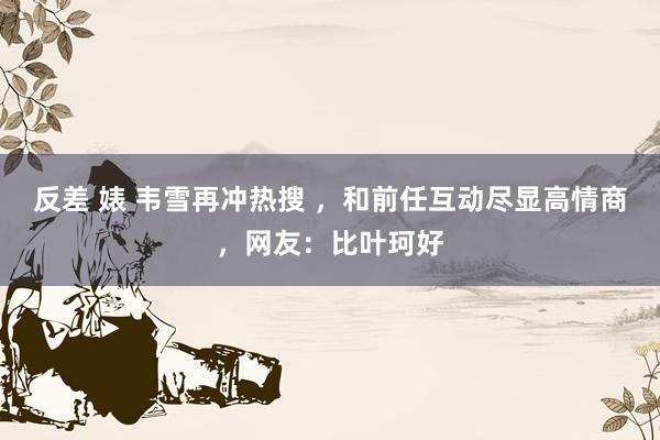 反差 婊 韦雪再冲热搜 ，和前任互动尽显高情商，网友：比叶珂好