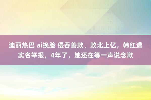 迪丽热巴 ai换脸 侵吞善款、败北上亿，韩红遭实名举报，4年了，她还在等一声说念歉