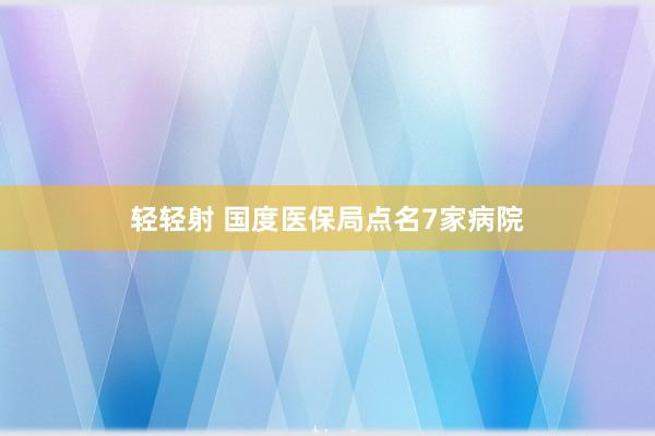 轻轻射 国度医保局点名7家病院