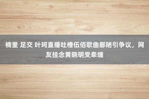 楠里 足交 叶珂直播吐槽伍佰歌曲鄙陋引争议，网友挂念黄晓明受牵缠