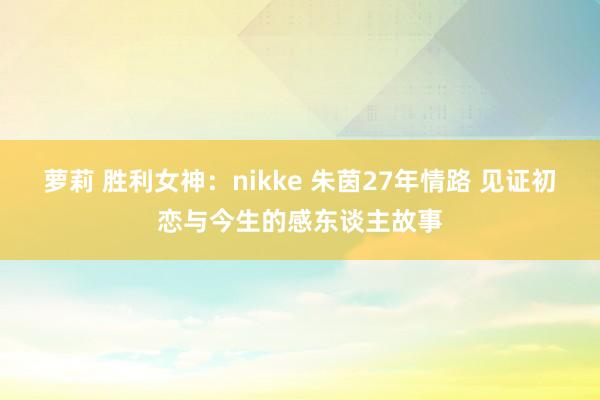 萝莉 胜利女神：nikke 朱茵27年情路 见证初恋与今生的感东谈主故事