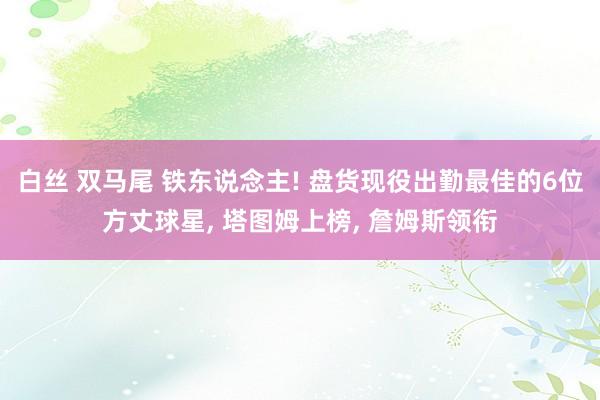 白丝 双马尾 铁东说念主! 盘货现役出勤最佳的6位方丈球星, 塔图姆上榜, 詹姆斯领衔